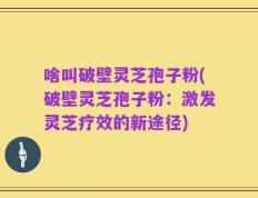 啥叫破壁灵芝孢子粉(破壁灵芝孢子粉：激发灵芝疗效的新途径)