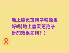 地上皇灵芝孢子粉效果好吗(地上皇灵芝孢子粉的效果如何？)