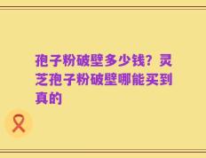 孢子粉破壁多少钱？灵芝孢子粉破壁哪能买到真的