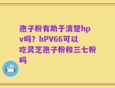 孢子粉有助于清楚hpv吗？hPV66可以吃灵芝孢子粉和三七粉吗