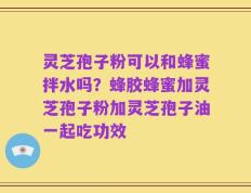 灵芝孢子粉可以和蜂蜜拌水吗？蜂胶蜂蜜加灵芝孢子粉加灵芝孢子油一起吃功效
