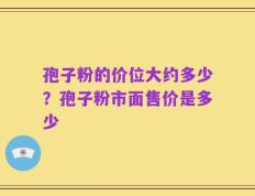 孢子粉的价位大约多少？孢子粉市面售价是多少