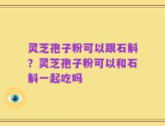 灵芝孢子粉可以跟石斛？灵芝孢子粉可以和石斛一起吃吗