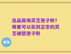 选品商场灵芝孢子粉？哪里可以买到正宗的灵芝破壁孢子粉