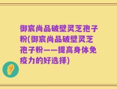 御宸尚品破壁灵芝孢子粉(御宸尚品破壁灵芝孢子粉——提高身体免疫力的好选择)