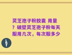 灵芝孢子粉胶囊 用量？破壁灵芝孢子粉每天服用几次，每次服多少