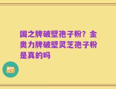 国之牌破壁孢子粉？金奥力牌破壁灵芝孢子粉是真的吗