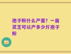 孢子粉什么产量？一亩灵芝可以产多少斤孢子粉