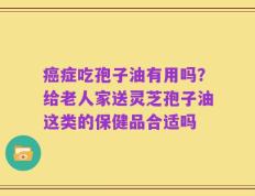 癌症吃孢子油有用吗？给老人家送灵芝孢子油这类的保健品合适吗
