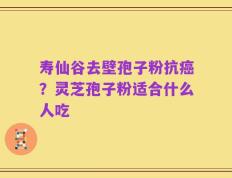 寿仙谷去壁孢子粉抗癌？灵芝孢子粉适合什么人吃
