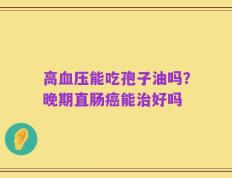 高血压能吃孢子油吗？晚期直肠癌能治好吗