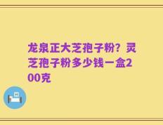 龙泉正大芝孢子粉？灵芝孢子粉多少钱一盒200克
