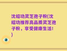 沈绍功灵芝孢子粉(沈绍功推荐高品质灵芝孢子粉，享受健康生活！)