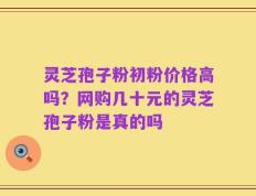 灵芝孢子粉初粉价格高吗？网购几十元的灵芝孢子粉是真的吗