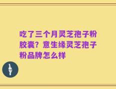 吃了三个月灵芝孢子粉胶囊？意生缘灵芝孢子粉品牌怎么样