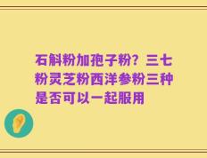 石斛粉加孢子粉？三七粉灵芝粉西洋参粉三种是否可以一起服用
