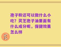 孢子粉还可以做什么小吃？灵芝孢子油里面有什么成分呢，保健效果怎么样