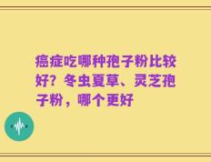 癌症吃哪种孢子粉比较好？冬虫夏草、灵芝孢子粉，哪个更好