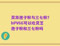 灵异孢子粉与三七粉？hPV66可以吃灵芝孢子粉和三七粉吗