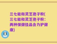 三七能和灵芝孢子粉(三七能和灵芝孢子粉：两种保健佳品合力护健康)