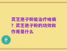 灵芝孢子粉能治疗啥病？灵芝孢子粉的功效和作用是什么
