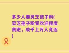 多少人要灵芝孢子粉(灵芝孢子粉受欢迎程度赛跑，成千上万人竞逐)