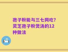 孢子粉能与三七同吃？灵芝孢子粉煲汤的12种做法