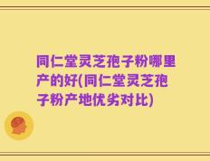同仁堂灵芝孢子粉哪里产的好(同仁堂灵芝孢子粉产地优劣对比)