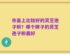 市面上比较好的灵芝孢子粉？哪个牌子的灵芝孢子粉最好
