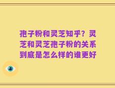 孢子粉和灵芝知乎？灵芝和灵芝孢子粉的关系到底是怎么样的谁更好