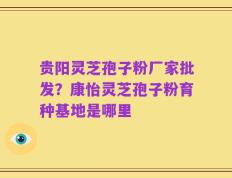 贵阳灵芝孢子粉厂家批发？康怡灵芝孢子粉育种基地是哪里