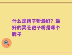 什么是孢子粉最好？最好的灵芝孢子粉是哪个牌子
