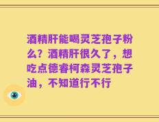 酒精肝能喝灵芝孢子粉么？酒精肝很久了，想吃点德睿柯森灵芝孢子油，不知道行不行