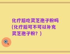 化疗后吃灵芝孢子粉吗(化疗后可不可以补充灵芝孢子粉？)