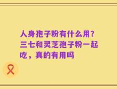 人身孢子粉有什么用？三七和灵芝孢子粉一起吃，真的有用吗