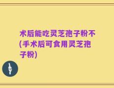 术后能吃灵芝孢子粉不(手术后可食用灵芝孢子粉)