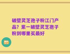 破壁灵芝孢子粉江门产品？紫一破壁灵芝孢子粉到哪里买最好