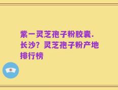 紫一灵芝孢子粉胶囊.长沙？灵芝孢子粉产地排行榜
