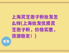 上海灵芝孢子粉批发怎么样(上海批发优质灵芝孢子粉，价格实惠，货源稳定！)