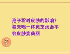 孢子粉对皮肤的影响？每天喝一杯灵芝水会不会皮肤变美丽