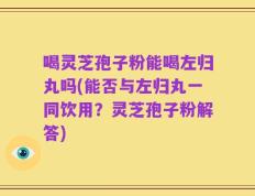 喝灵芝孢子粉能喝左归丸吗(能否与左归丸一同饮用？灵芝孢子粉解答)