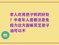 老人吃用孢子粉的好处？中老年人需要注意免疫力这方面嘛灵芝孢子油可以不