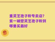 重灵芝孢子粉专卖店？紫一破壁灵芝孢子粉到哪里买最好