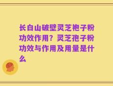 长白山破壁灵芝袍子粉功效作用？灵芝孢子粉功效与作用及用量是什么