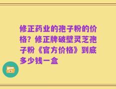 修正药业的孢子粉的价格？修正牌破壁灵芝孢子粉《官方价格》到底多少钱一盒