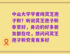 中山大学学者纯灵芝孢子粉？听说灵芝孢子粉非常好，身边的好多朋友都在吃，想问问灵芝孢子粉究竟有多好