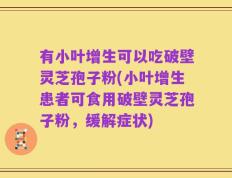 有小叶增生可以吃破壁灵芝孢子粉(小叶增生患者可食用破壁灵芝孢子粉，缓解症状)