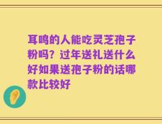 耳鸣的人能吃灵芝孢子粉吗？过年送礼送什么好如果送孢子粉的话哪款比较好
