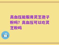 高血压能服用灵芝孢子粉吗？高血压可以吃灵芝粉吗
