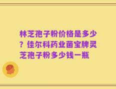 林芝孢子粉价格是多少？佳尔科药业菌宝牌灵芝孢子粉多少钱一瓶